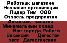 Работник магазина › Название организации ­ Лидер Тим, ООО › Отрасль предприятия ­ Алкоголь, напитки › Минимальный оклад ­ 20 000 - Все города Работа » Вакансии   . Дагестан респ.,Дагестанские Огни г.